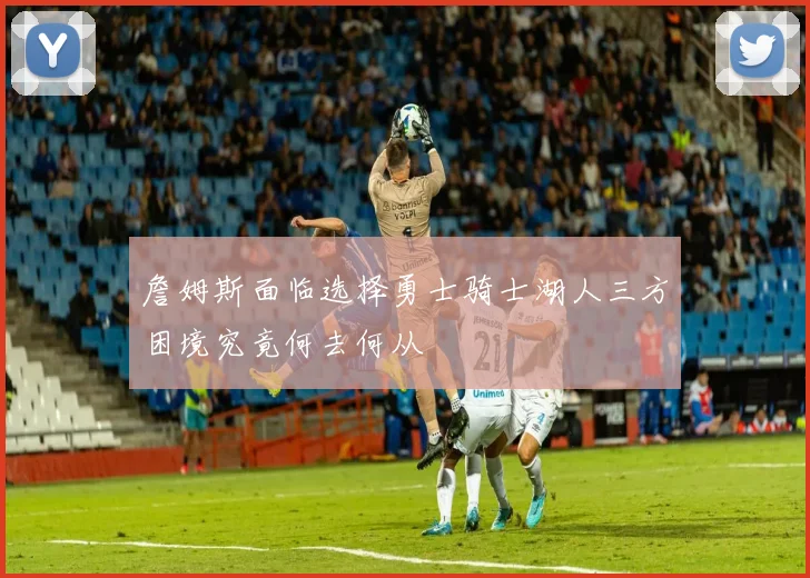 詹姆斯面临选择勇士骑士湖人三方困境究竟何去何从