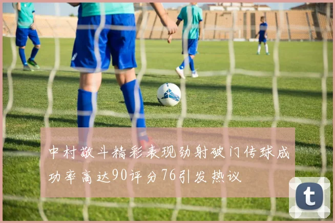中村敬斗精彩表现劲射破门传球成功率高达90评分76引发热议