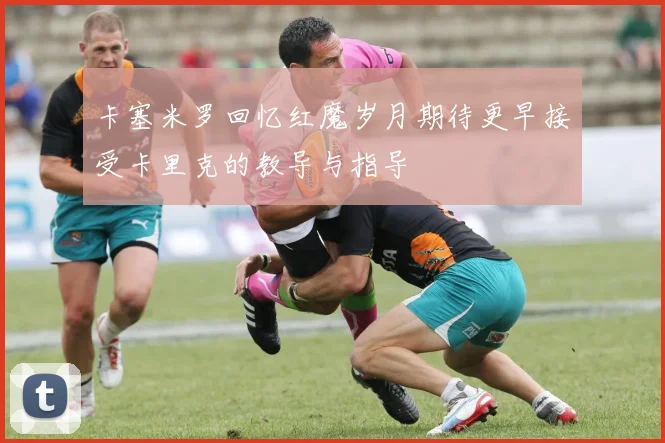 卡塞米罗回忆红魔岁月期待更早接受卡里克的教导与指导