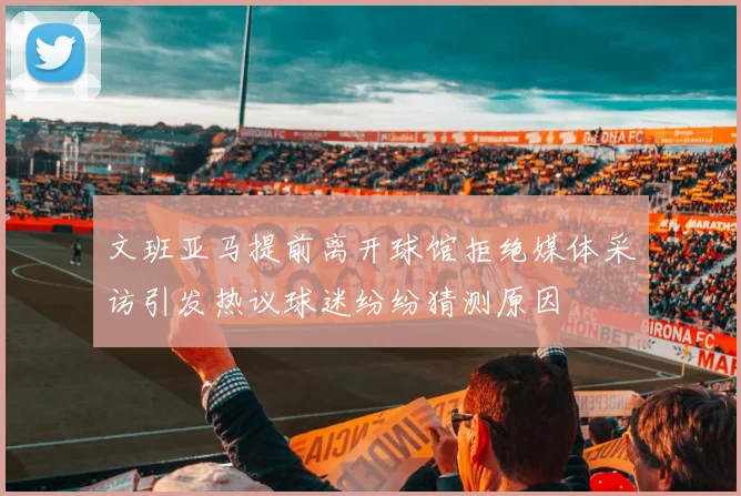 文班亚马提前离开球馆拒绝媒体采访引发热议球迷纷纷猜测原因