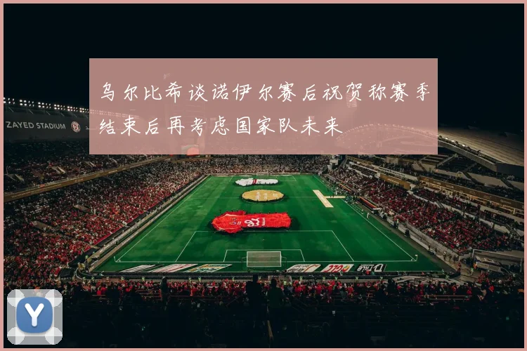 乌尔比希谈诺伊尔赛后祝贺称赛季结束后再考虑国家队未来