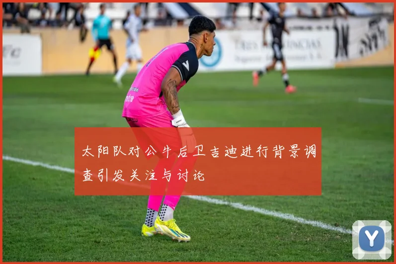 太阳队对公牛后卫吉迪进行背景调查引发关注与讨论