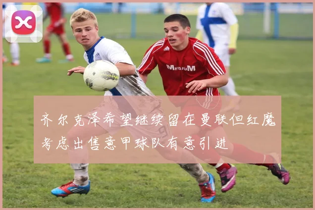 齐尔克泽希望继续留在曼联但红魔考虑出售意甲球队有意引进