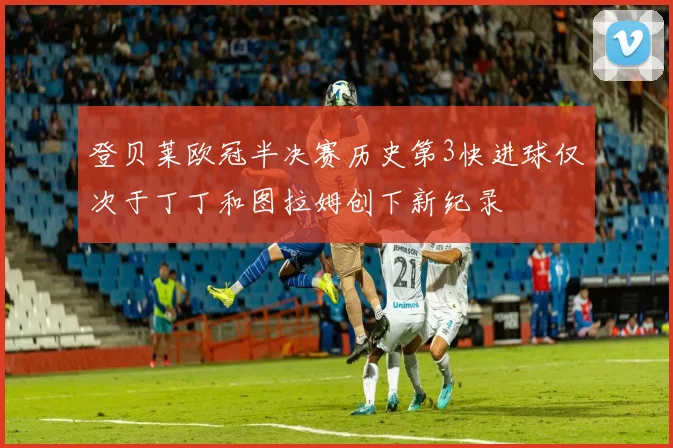 登贝莱欧冠半决赛历史第3快进球仅次于丁丁和图拉姆创下新纪录