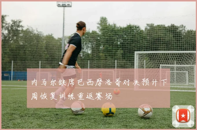 内马尔缺席巴西摩洛哥对决预计下周恢复训练重返赛场