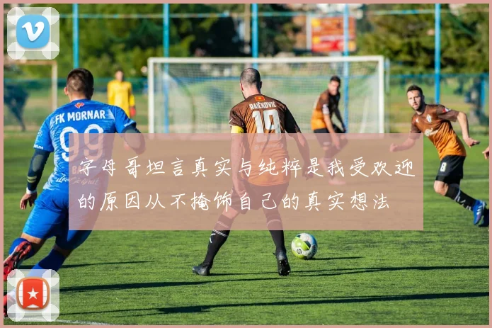 字母哥坦言真实与纯粹是我受欢迎的原因从不掩饰自己的真实想法