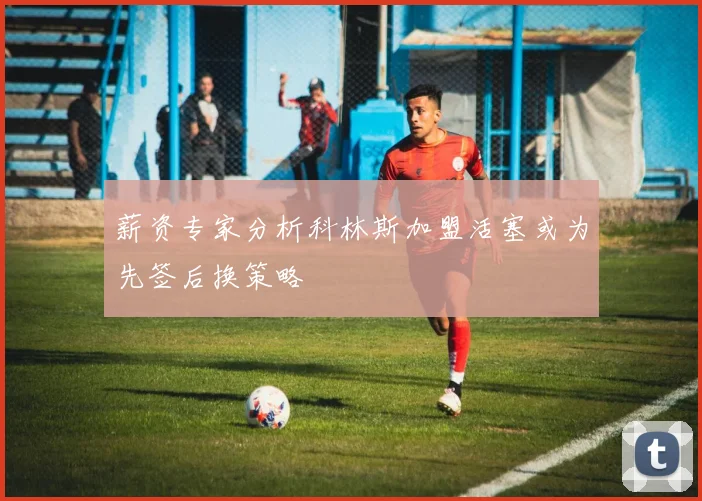 薪资专家分析科林斯加盟活塞或为先签后换策略