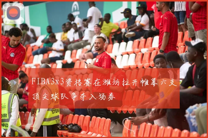 FIBA3x3资格赛在潍坊拉开帷幕六支顶尖球队争夺入场券