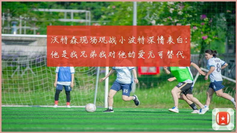 沃特森现场观战小波特深情表白：他是我兄弟我对他的爱无可替代