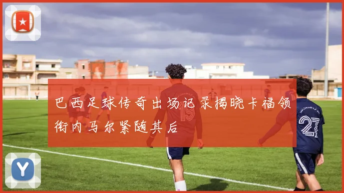 巴西足球传奇出场记录揭晓卡福领衔内马尔紧随其后