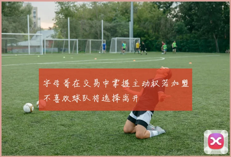 字母哥在交易中掌握主动权若加盟不喜欢球队将选择离开
