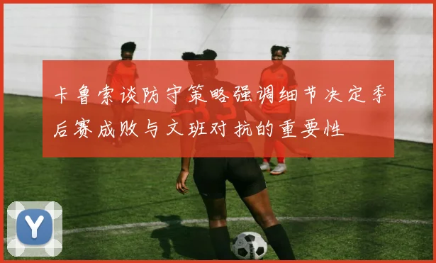 卡鲁索谈防守策略强调细节决定季后赛成败与文班对抗的重要性