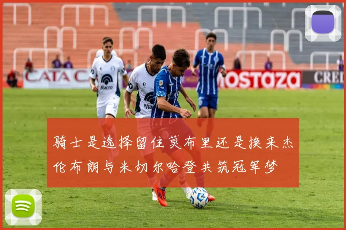骑士是选择留住莫布里还是换来杰伦布朗与米切尔哈登共筑冠军梦